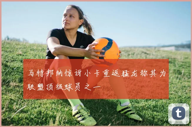 马特邦纳惊讶小卡重返猛龙称其为联盟顶级球员之一