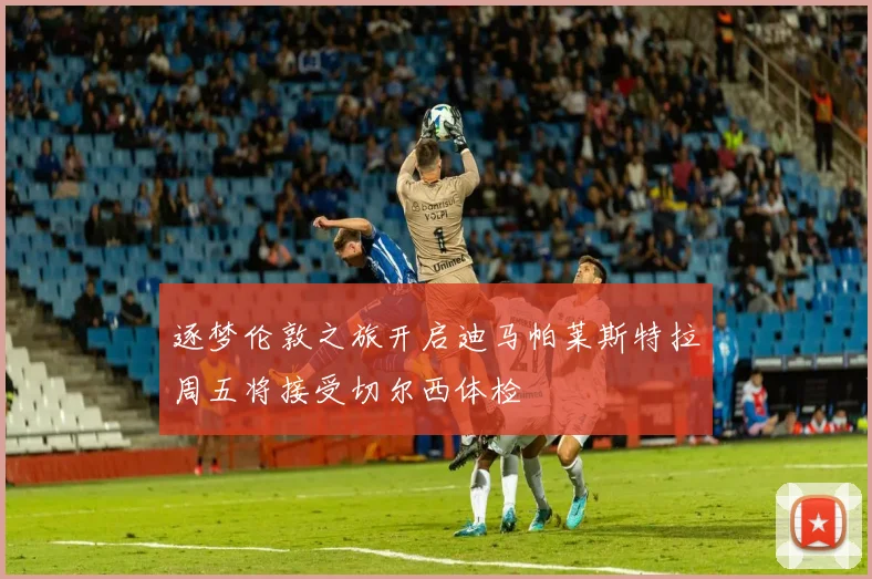逐梦伦敦之旅开启迪马帕莱斯特拉周五将接受切尔西体检