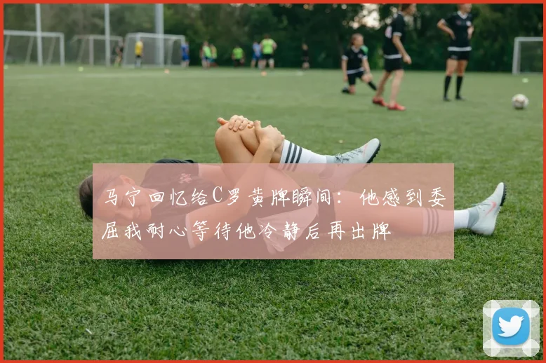 马宁回忆给C罗黄牌瞬间：他感到委屈我耐心等待他冷静后再出牌