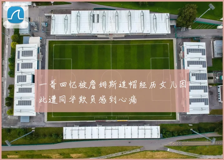 一哥回忆被詹姆斯追帽经历女儿因此遭同学欺负感到心痛