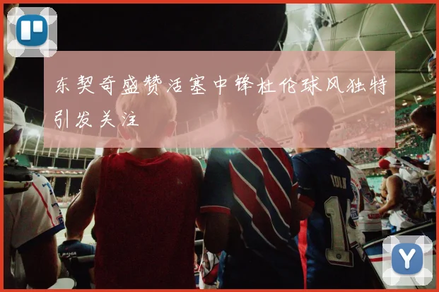 东契奇盛赞活塞中锋杜伦球风独特引发关注