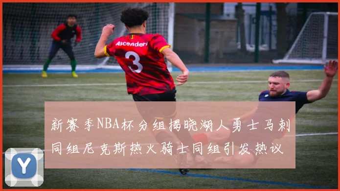 新赛季NBA杯分组揭晓湖人勇士马刺同组尼克斯热火骑士同组引发热议