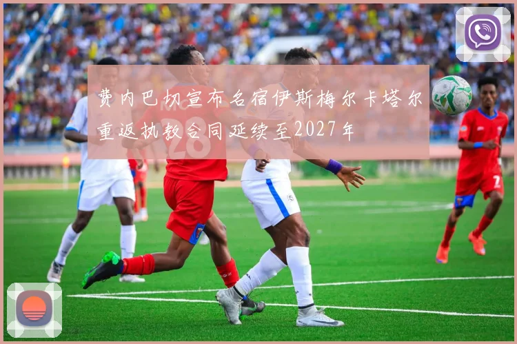 费内巴切宣布名宿伊斯梅尔卡塔尔重返执教合同延续至2027年