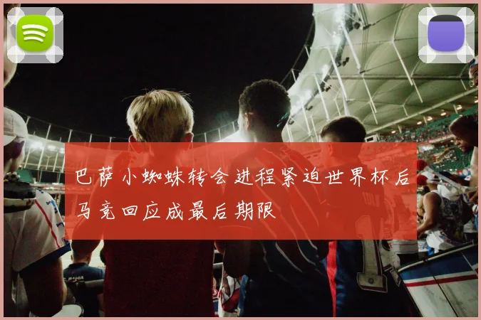 巴萨小蜘蛛转会进程紧迫世界杯后马竞回应成最后期限