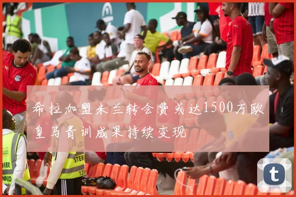 希拉加盟米兰转会费或达1500万欧皇马青训成果持续变现